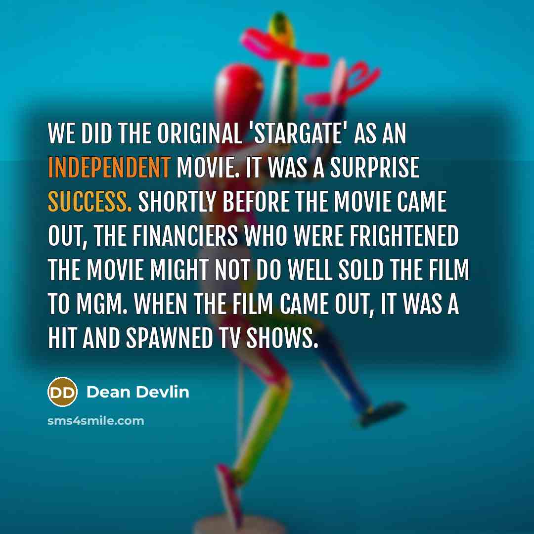“We did the original 'Stargate' as an independent movie. It was a surprise success. Shortly before the movie came out, the financiers who were frightened the movie might not do well sold the film to MGM. When the film came out, it was a hit and spawned TV shows.” quote by Dean Devlin