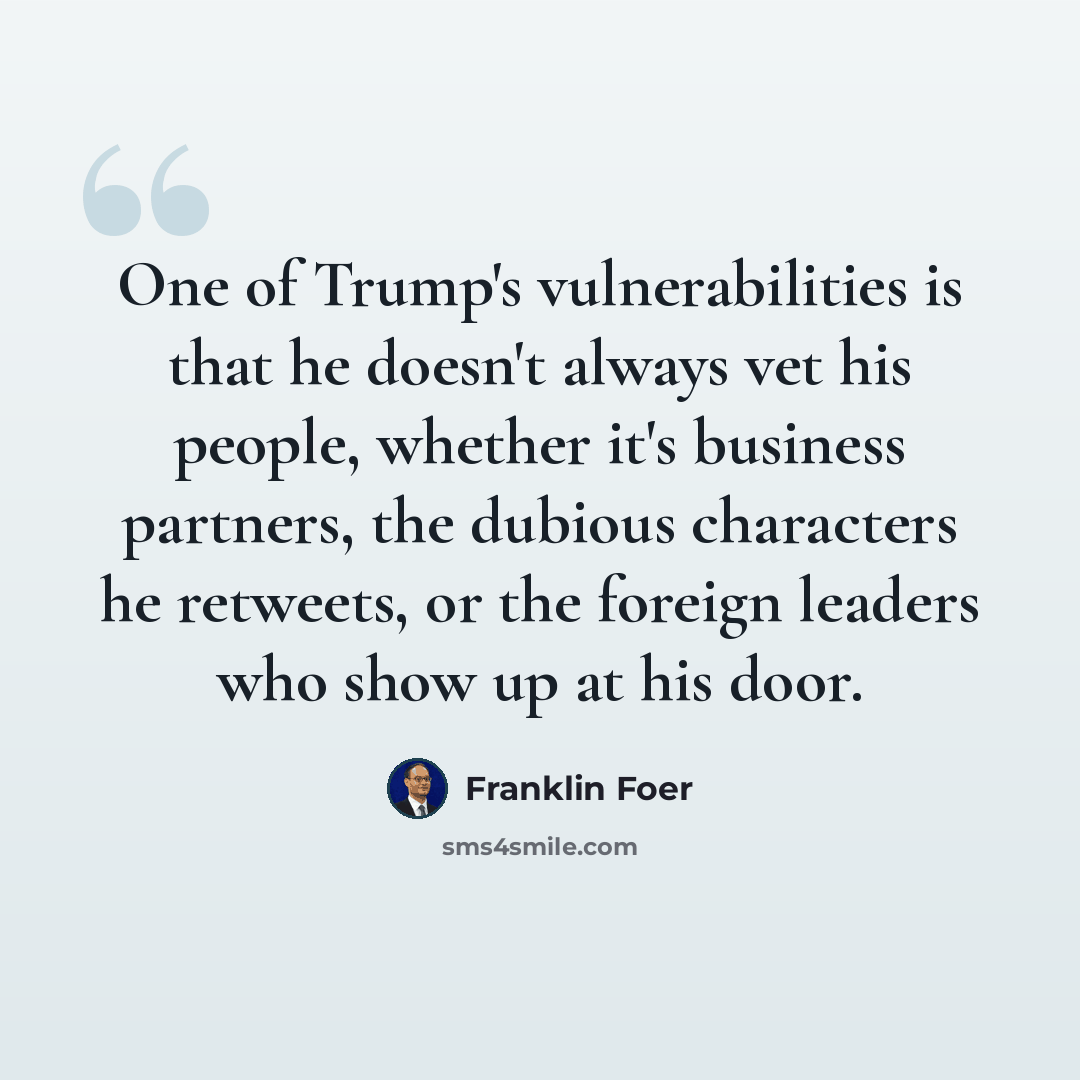 “One of Trump's vulnerabilities is that he doesn't always vet his people, whether it's business partners, the dubious characters he retweets, or the foreign leaders who show up at his door.” quote by Franklin Foer