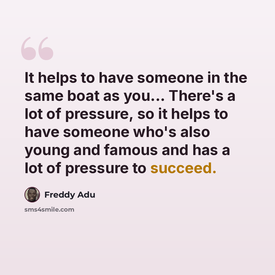 “It helps to have someone in the same boat as you... There's a lot of pressure, so it helps to have someone who's also young and famous and has a lot of pressure to succeed.” quote by Freddy Adu
