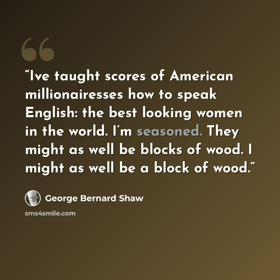 “Ive taught scores of American millionairesses how to speak English: the best looking women in the world. I’m seasoned. They might as well be blocks of wood. I might as well be a block of wood.” quote by George Bernard Shaw