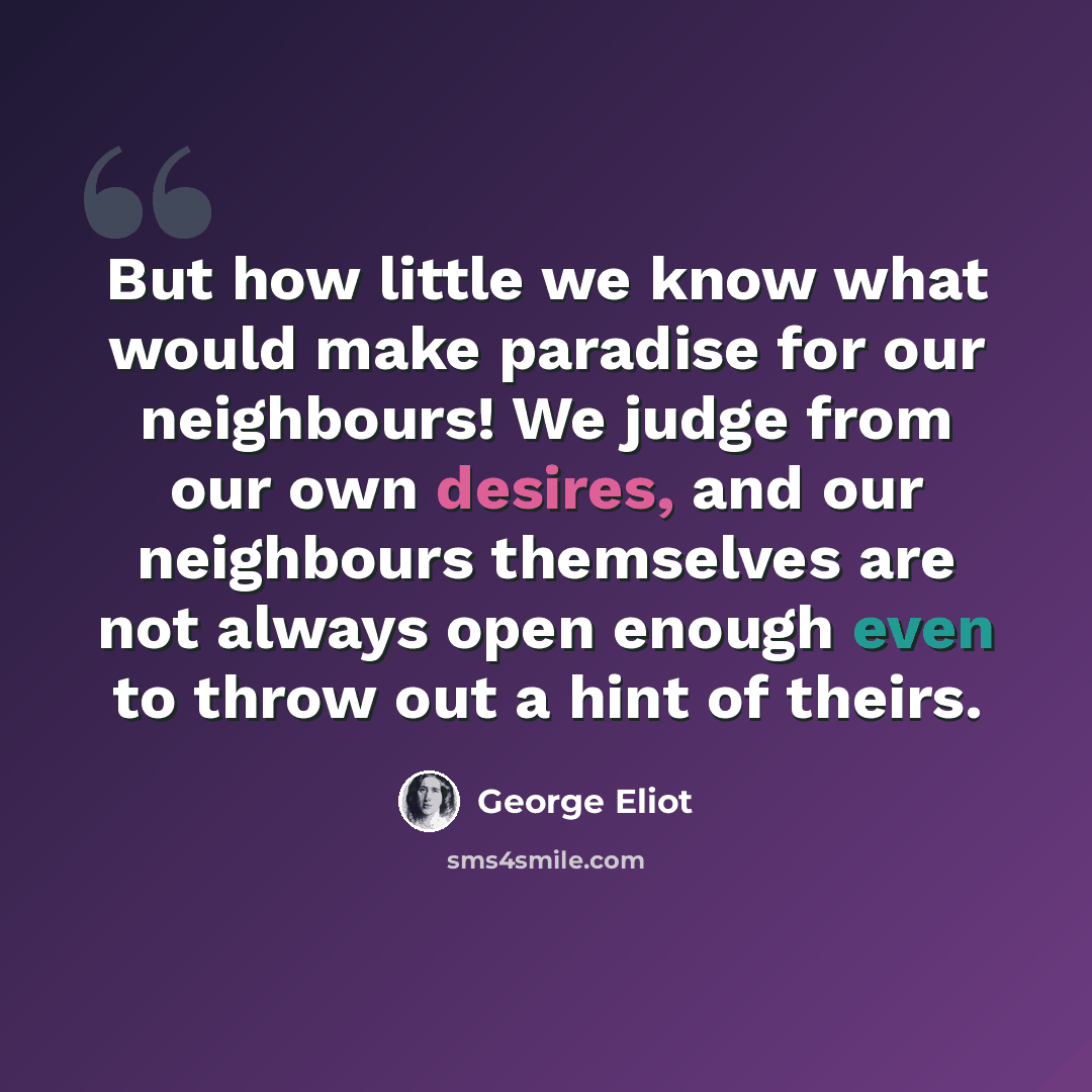 “But how little we know what would make paradise for our neighbours! We judge from our own desires, and our neighbours themselves are not always open enough even to throw out a hint of theirs.” quote by George Eliot