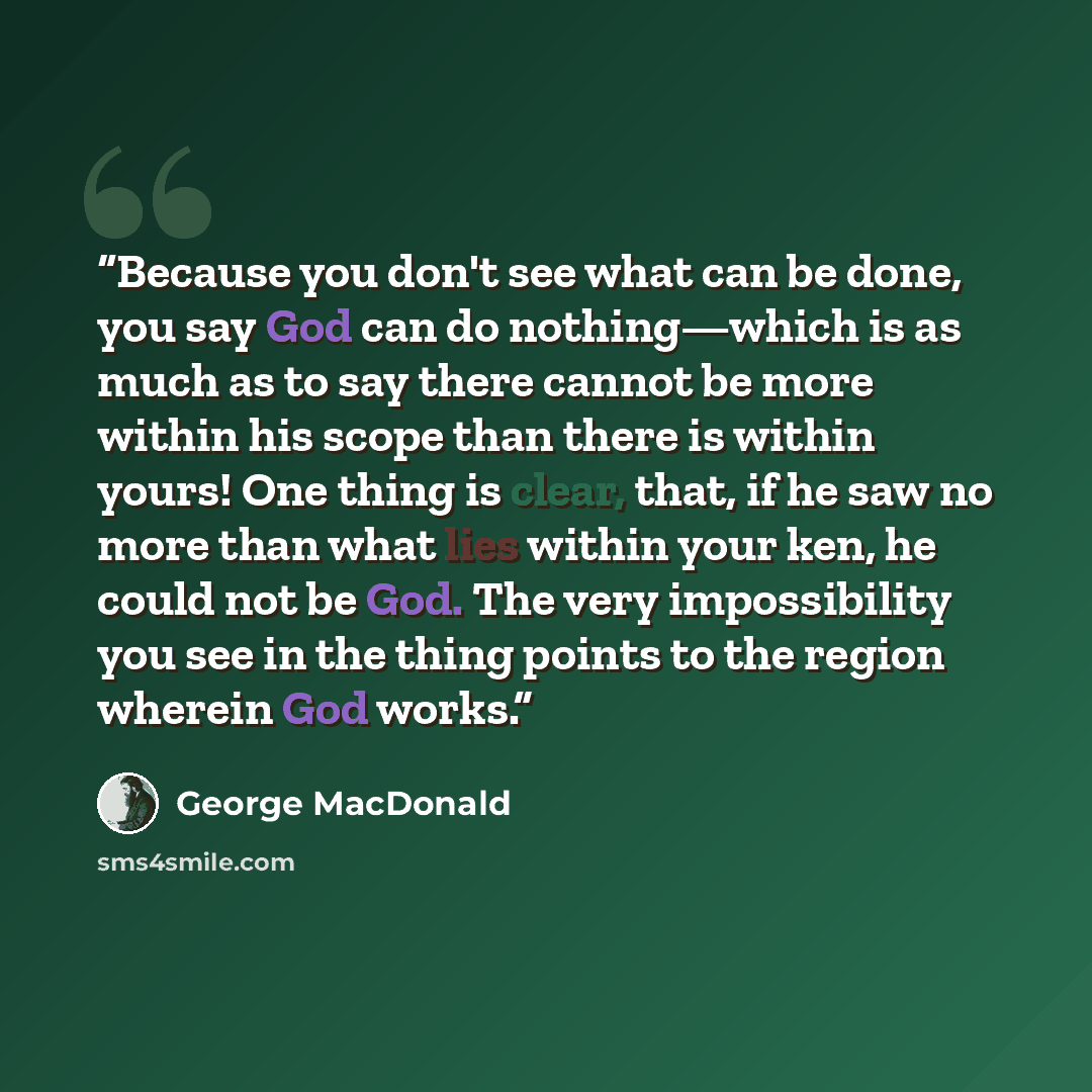 “Because you don't see what can be done, you say God can do nothing—which is as much as to say there cannot be more within his scope than there is within yours! One thing is clear, that, if he saw no more than what lies within your ken, he could not be God. The very impossibility you see in the…” quote by George MacDonald