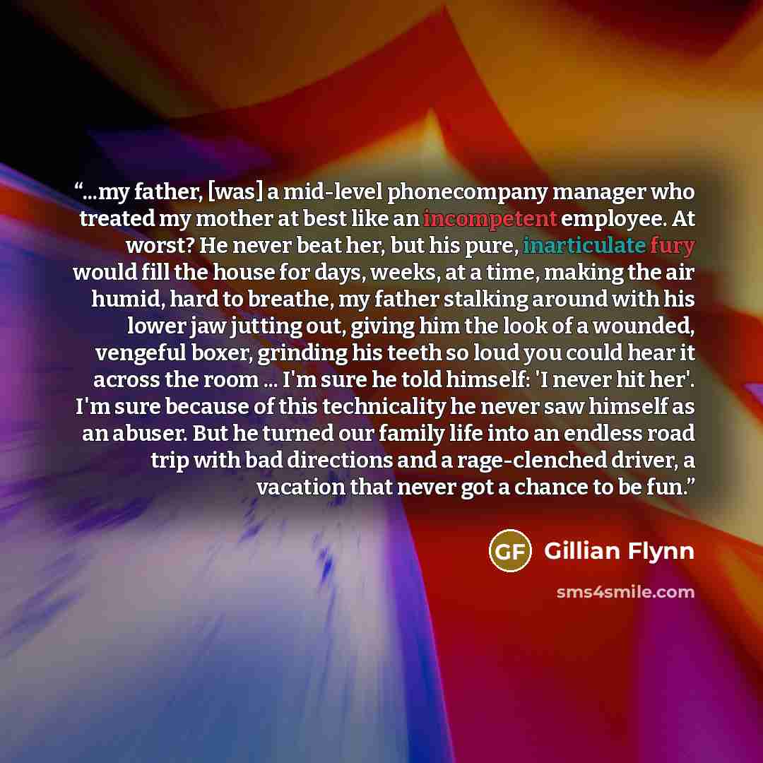 “...my father, [was] a mid-level phonecompany manager who treated my mother at best like an incompetent employee. At worst? He never beat her, but his pure, inarticulate fury would fill the house for days, weeks, at a time, making the air humid, hard to breathe, my father stalking around with his…” quote by Gillian Flynn