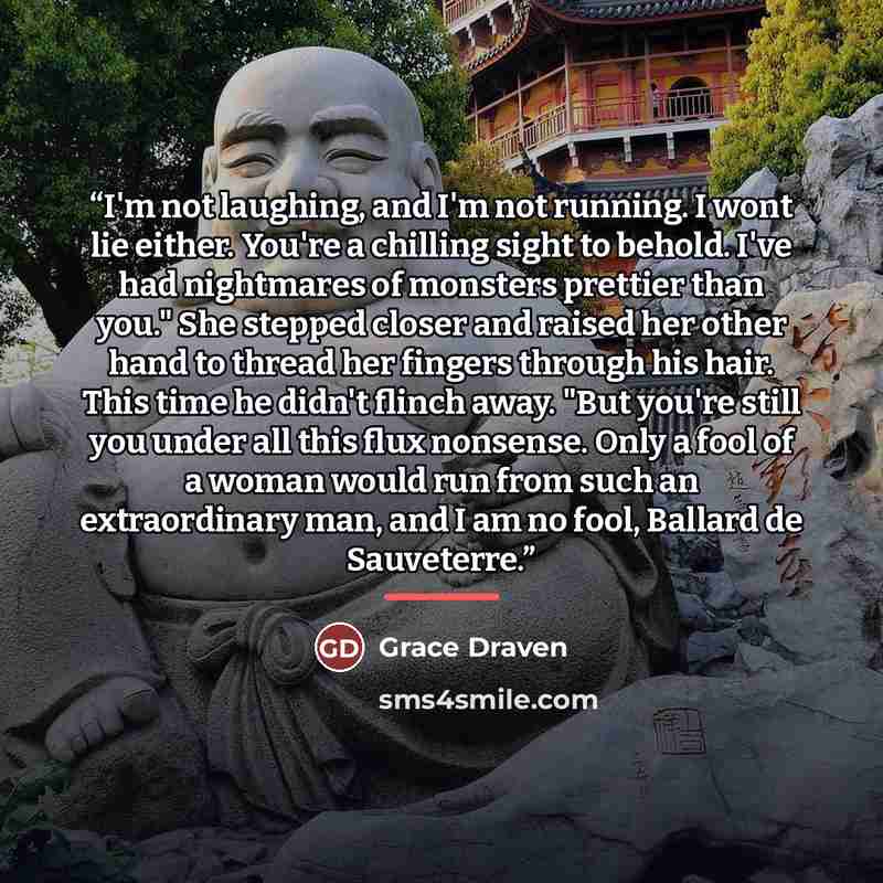 “I'm not laughing, and I'm not running. I wont lie either. You're a chilling sight to behold. I've had nightmares of monsters prettier than you." She stepped closer and raised her other hand to thread her fingers through his hair. This time he didn't flinch away. "But you're still you under all…” quote by Grace Draven