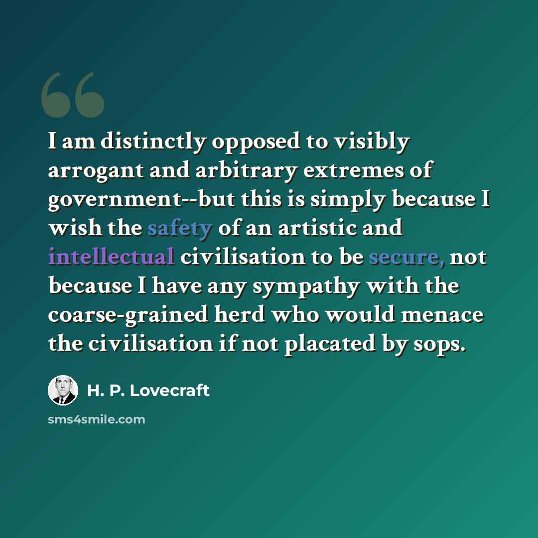 “I am distinctly opposed to visibly arrogant and arbitrary extremes of government--but this is simply because I wish the safety of an artistic and intellectual civilisation to be secure, not because I have any sympathy with the coarse-grained herd who would menace the civilisation if not placated…” quote by H. P. Lovecraft