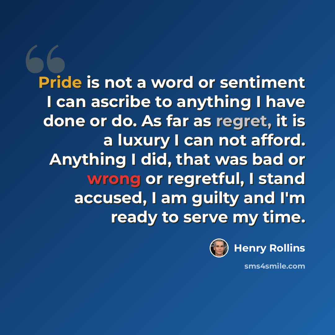 “Pride is not a word or sentiment I can ascribe to anything I have done or do. As far as regret, it is a luxury I can not afford. Anything I did, that was bad or wrong or regretful, I stand accused, I am guilty and I'm ready to serve my time.” quote by Henry Rollins