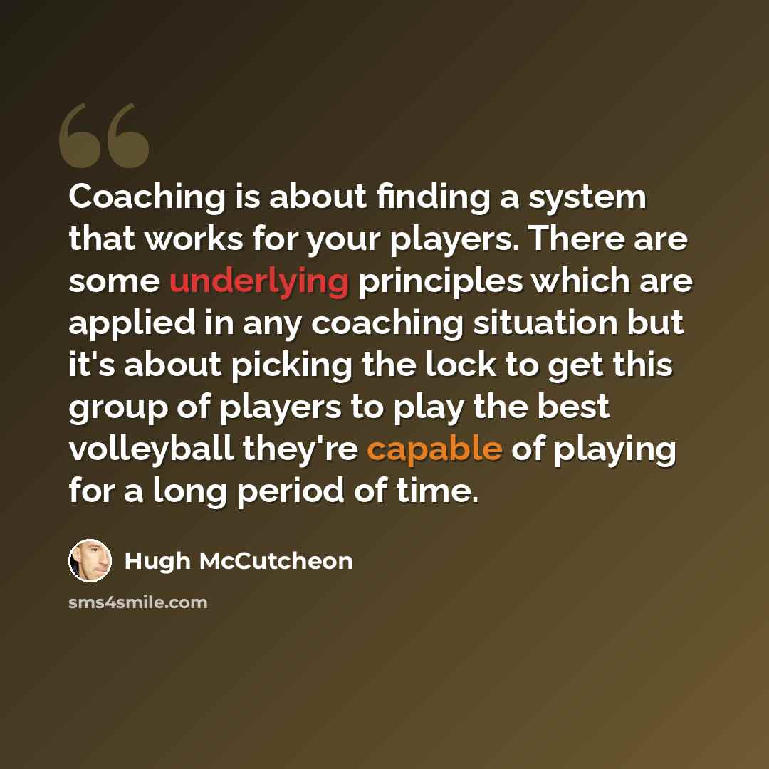 “Coaching is about finding a system that works for your players. There are some underlying principles which are applied in any coaching situation but it's about picking the lock to get this group of players to play the best volleyball they're capable of playing for a long period of time.” quote by Hugh McCutcheon
