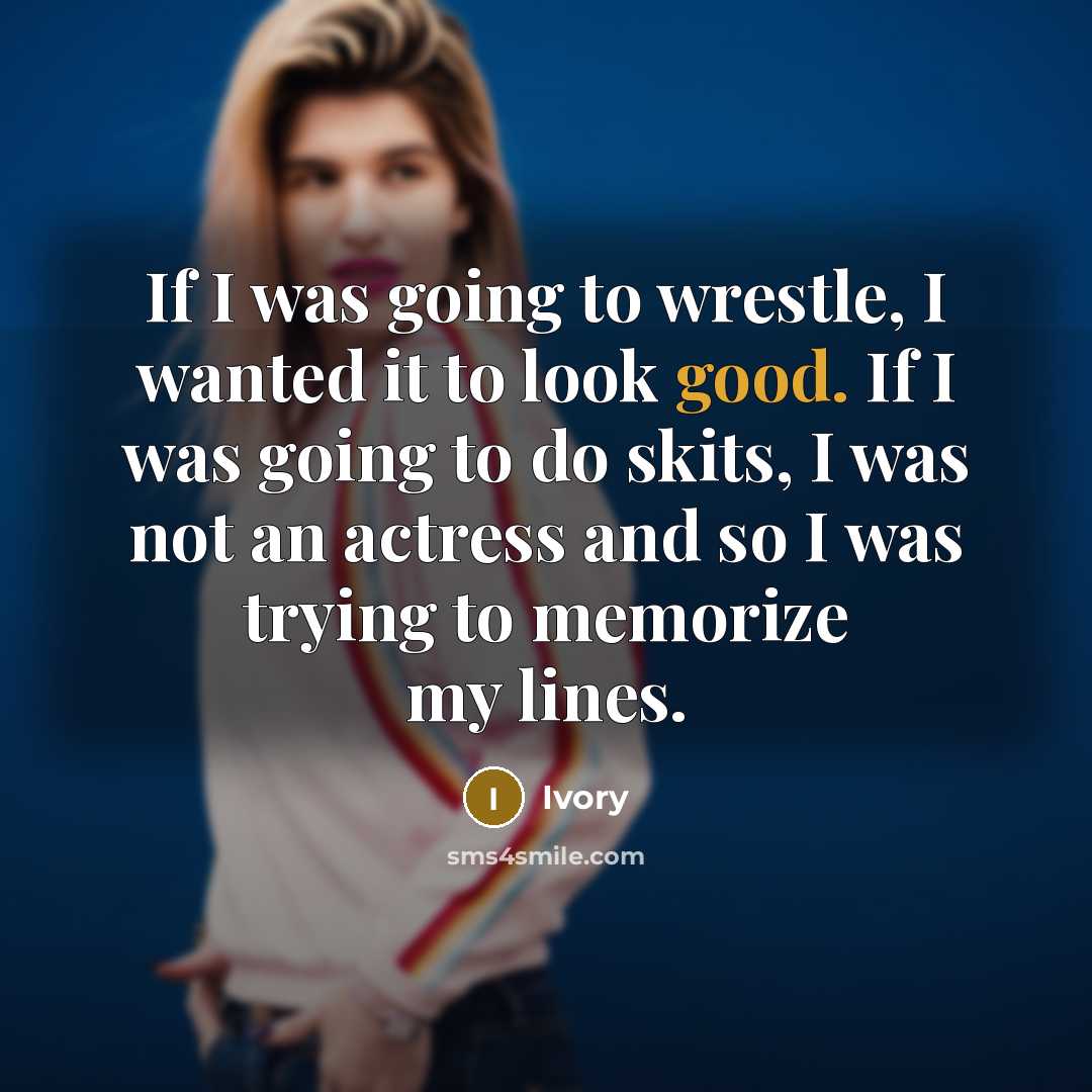 “If I was going to wrestle, I wanted it to look good. If I was going to do skits, I was not an actress and so I was trying to memorize my lines.” quote by Ivory