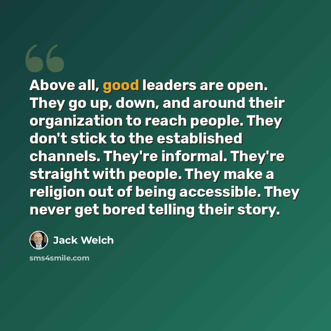 “Above all, good leaders are open. They go up, down, and around their organization to reach people. They don't stick to the established channels. They're informal. They're straight with people. They make a religion out of being accessible. They never get bored telling their story.” quote by Jack Welch