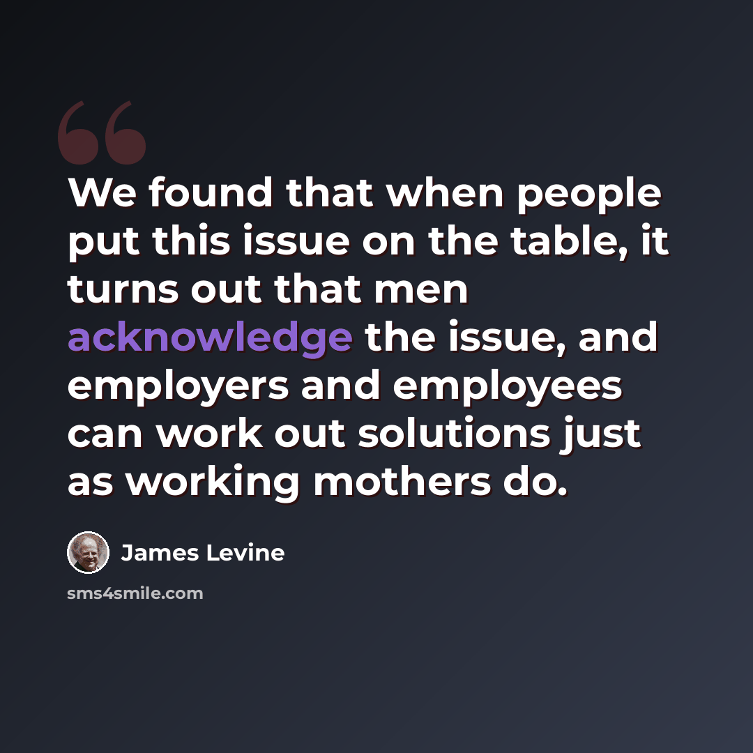 “We found that when people put this issue on the table, it turns out that men acknowledge the issue, and employers and employees can work out solutions just as working mothers do.” quote by James Levine