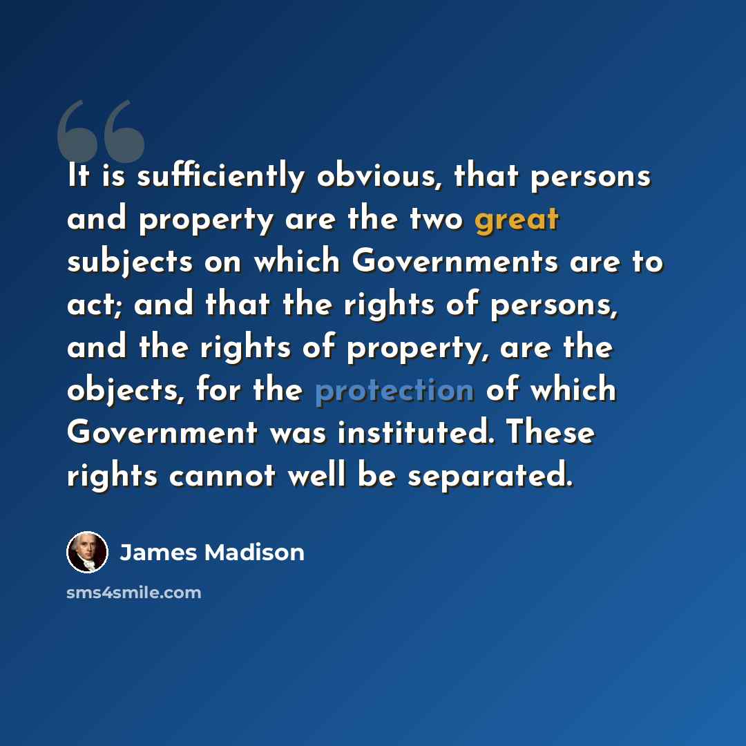 “It is sufficiently obvious, that persons and property are the two great subjects on which Governments are to act; and that the rights of persons, and the rights of property, are the objects, for the protection of which Government was instituted. These rights cannot well be separated.” quote by James Madison