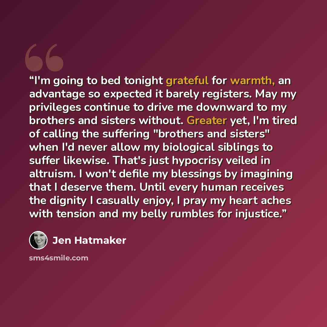 “I'm going to bed tonight grateful for warmth, an advantage so expected it barely registers. May my privileges continue to drive me downward to my brothers and sisters without. Greater yet, I'm tired of calling the suffering "brothers and sisters" when I'd never allow my biological siblings to…” quote by Jen Hatmaker