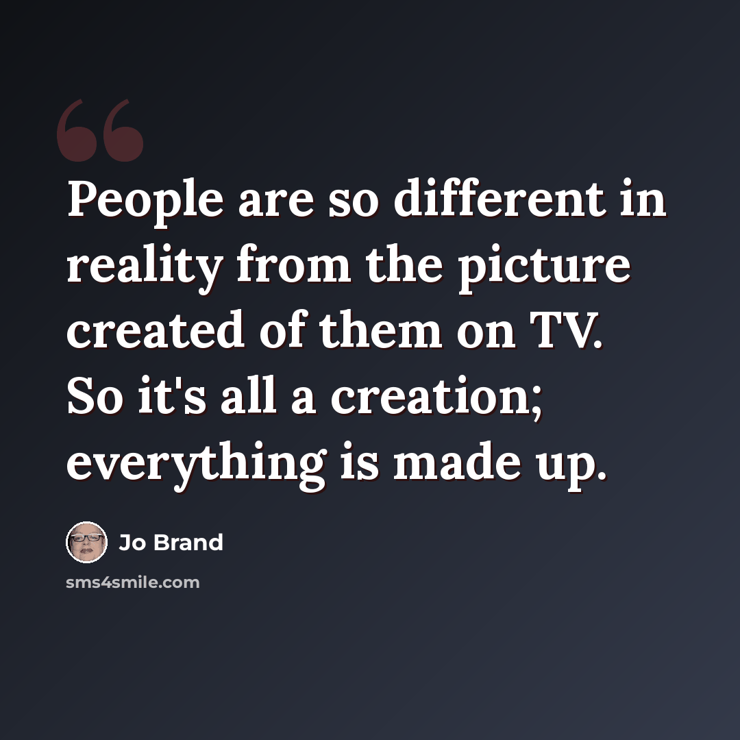 “People are so different in reality from the picture created of them on TV. So it's all a creation; everything is made up.” quote by Jo Brand
