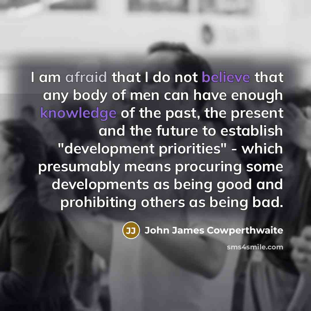 “I am afraid that I do not believe that any body of men can have enough knowledge of the past, the present and the future to establish "development priorities" - which presumably means procuring some developments as being good and prohibiting others as being bad.” quote by John James Cowperthwaite