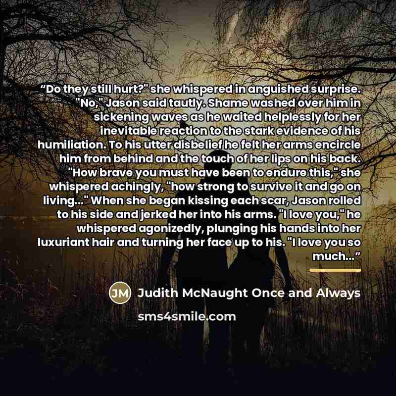 “Do they still hurt?" she whispered in anguished surprise. "No," Jason said tautly. Shame washed over him in sickening waves as he waited helplessly for her inevitable reaction to the stark evidence of his humiliation. To his utter disbelief he felt her arms encircle him from behind and the touch…” quote by Judith McNaught Once and Always