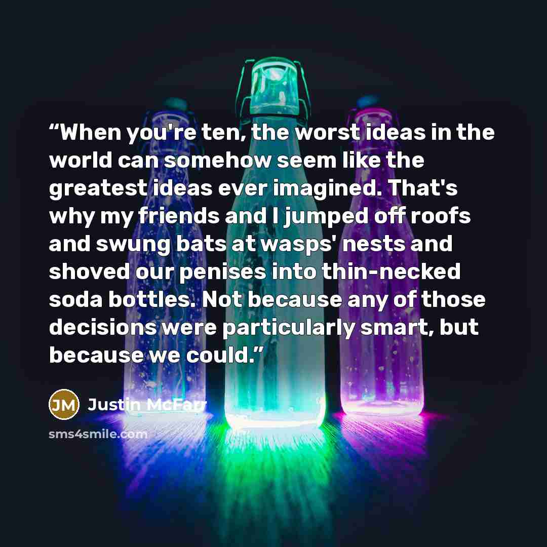 “When you're ten, the worst ideas in the world can somehow seem like the greatest ideas ever imagined. That's why my friends and I jumped off roofs and swung bats at wasps' nests and shoved our penises into thin-necked soda bottles. Not because any of those decisions were particularly smart, but…” quote by Justin McFarr