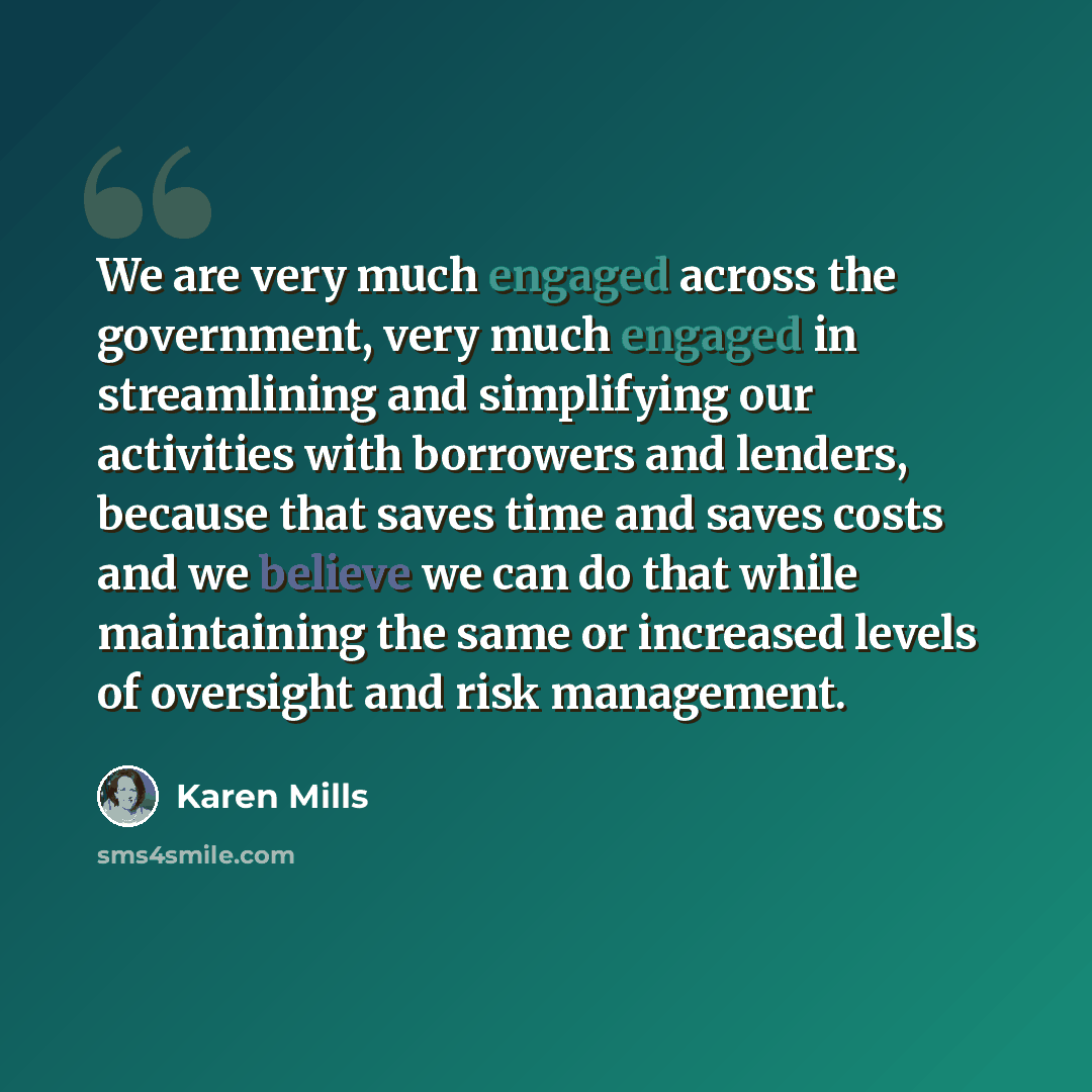 “We are very much engaged across the government, very much engaged in streamlining and simplifying our activities with borrowers and lenders, because that saves time and saves costs and we believe we can do that while maintaining the same or increased levels of oversight and risk management.” quote by Karen Mills