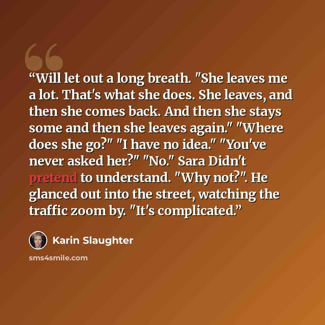 “Will let out a long breath. "She leaves me a lot. That's what she does. She leaves, and then she comes back. And then she stays some and then she leaves again." "Where does she go?" "I have no idea." "You've never asked her?" "No." Sara Didn't pretend to understand. "Why not?". He glanced out into…” quote by Karin Slaughter