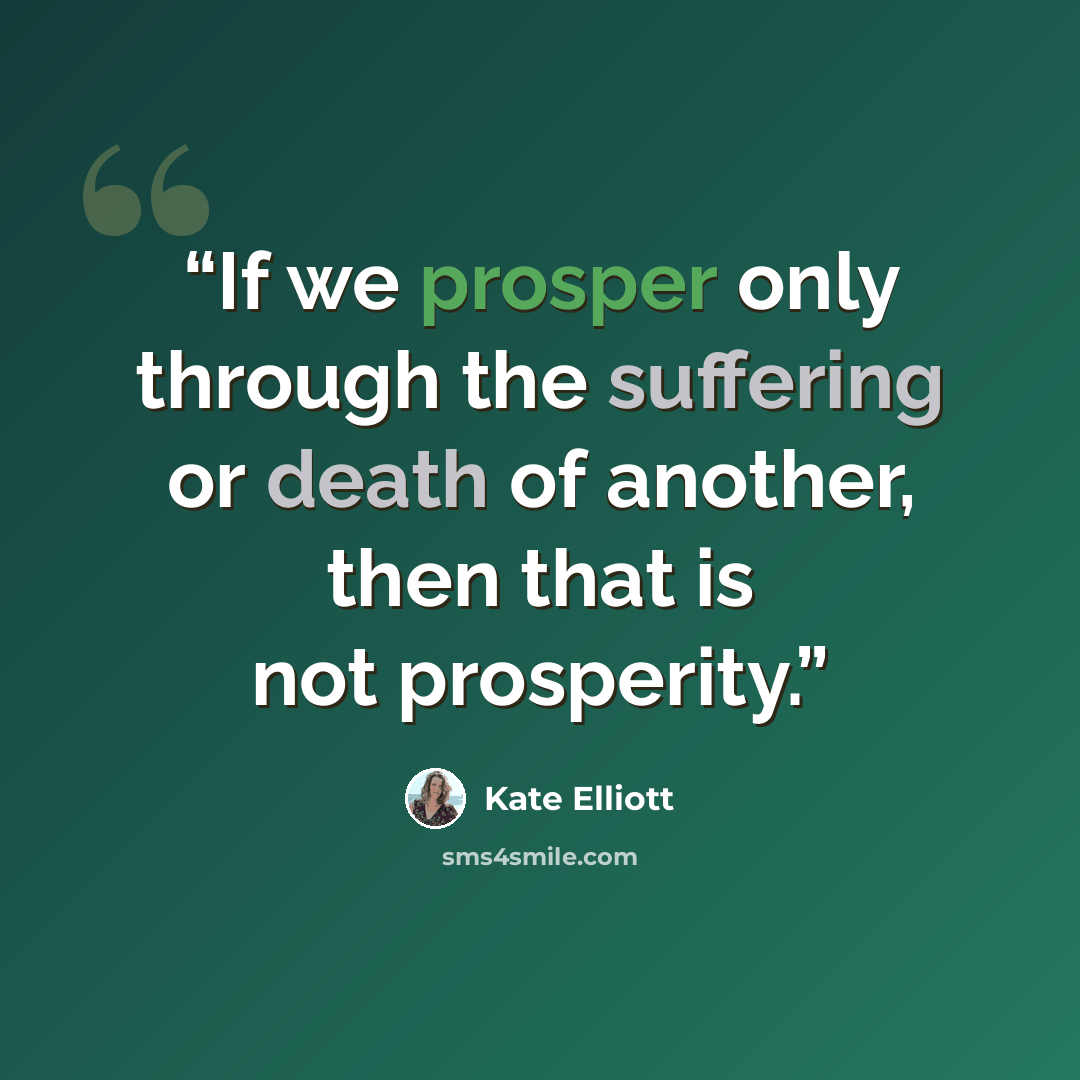 “If we prosper only through the suffering or death of another, then that is not prosperity.” quote by Kate Elliott