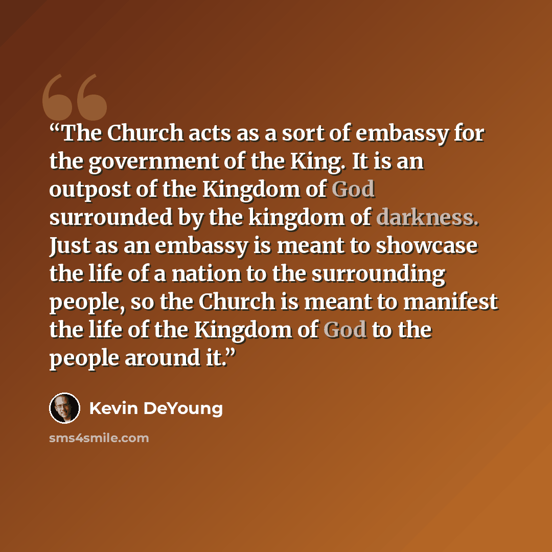 “The Church acts as a sort of embassy for the government of the King. It is an outpost of the Kingdom of God surrounded by the kingdom of darkness. Just as an embassy is meant to showcase the life of a nation to the surrounding people, so the Church is meant to manifest the life of the Kingdom of…” quote by Kevin DeYoung