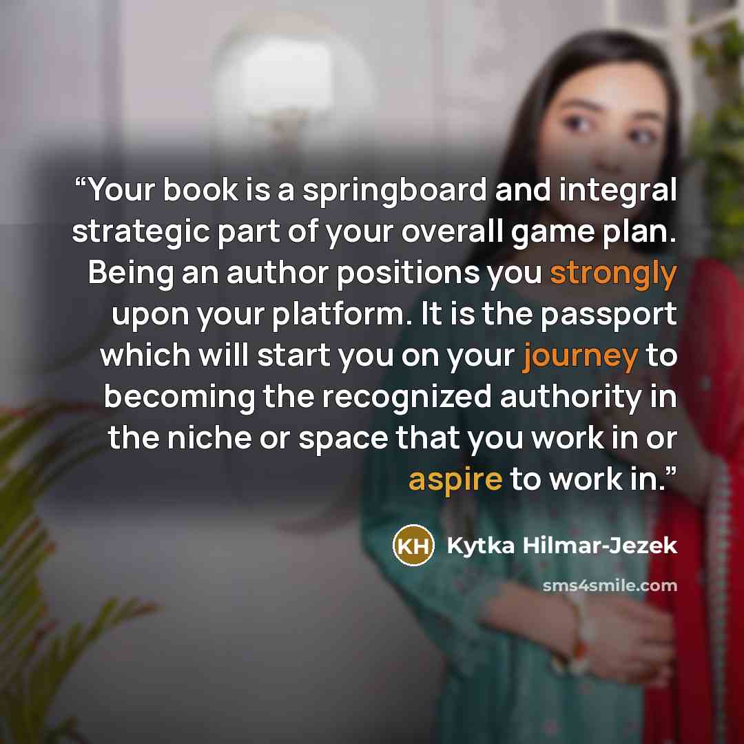 “Your book is a springboard and integral strategic part of your overall game plan. Being an author positions you strongly upon your platform. It is the passport which will start you on your journey to becoming the recognized authority in the niche or space that you work in or aspire to work in.” quote by Kytka Hilmar-Jezek