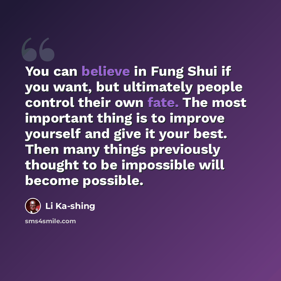 “You can believe in Fung Shui if you want, but ultimately people control their own fate. The most important thing is to improve yourself and give it your best. Then many things previously thought to be impossible will become possible.” quote by Li Ka-shing