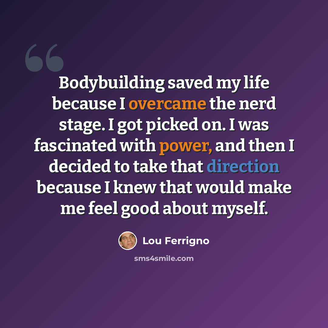 “Bodybuilding saved my life because I overcame the nerd stage. I got picked on. I was fascinated with power, and then I decided to take that direction because I knew that would make me feel good about myself.” quote by Lou Ferrigno