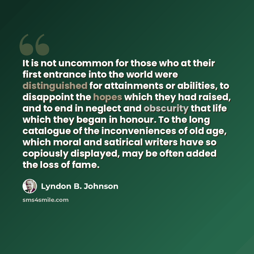 “It is not uncommon for those who at their first entrance into the world were distinguished for attainments or abilities, to disappoint the hopes which they had raised, and to end in neglect and obscurity that life which they began in honour. To the long catalogue of the inconveniences of old age…” quote by Lyndon B. Johnson