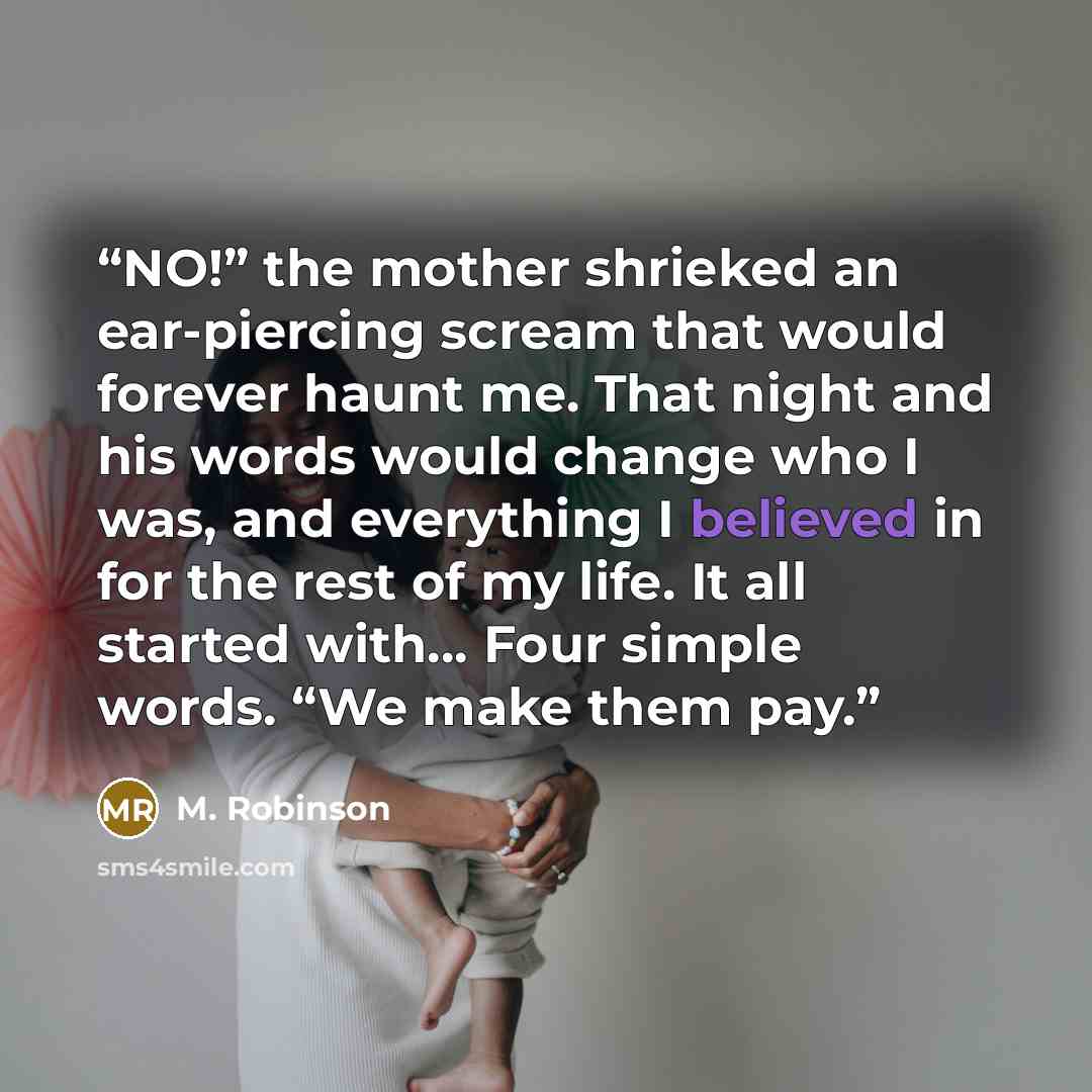 “NO!” the mother shrieked an ear-piercing scream that would forever haunt me. That night and his words would change who I was, and everything I believed in for the rest of my life. It all started with… Four simple words. “We make them pay.” quote by M. Robinson