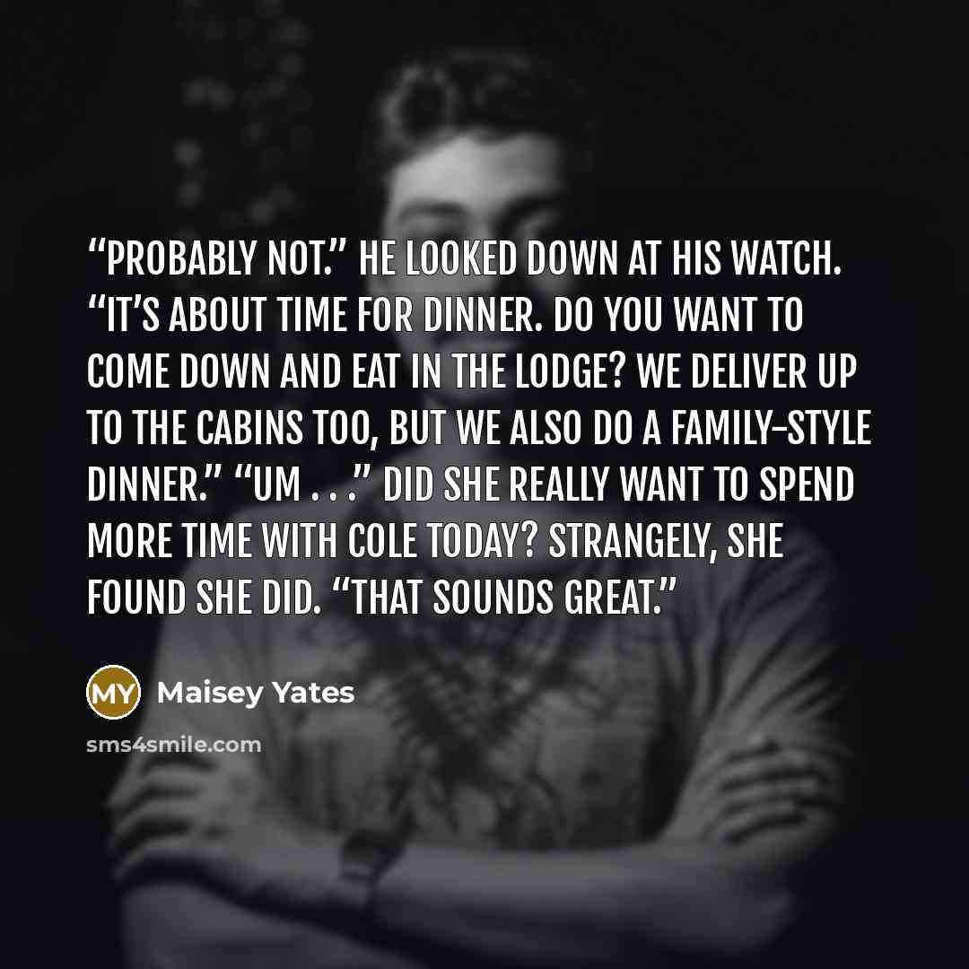 “Probably not.” He looked down at his watch. “It’s about time for dinner. Do you want to come down and eat in the lodge? We deliver up to the cabins too, but we also do a family-style dinner.” “Um . . .” Did she really want to spend more time with Cole today? Strangely, she found she did. “That…” quote by Maisey Yates