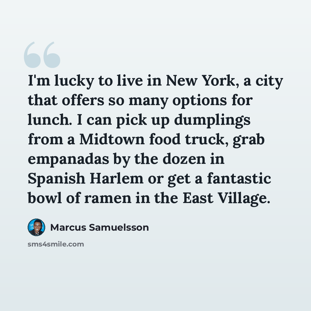 “I'm lucky to live in New York, a city that offers so many options for lunch. I can pick up dumplings from a Midtown food truck, grab empanadas by the dozen in Spanish Harlem or get a fantastic bowl of ramen in the East Village.” quote by Marcus Samuelsson