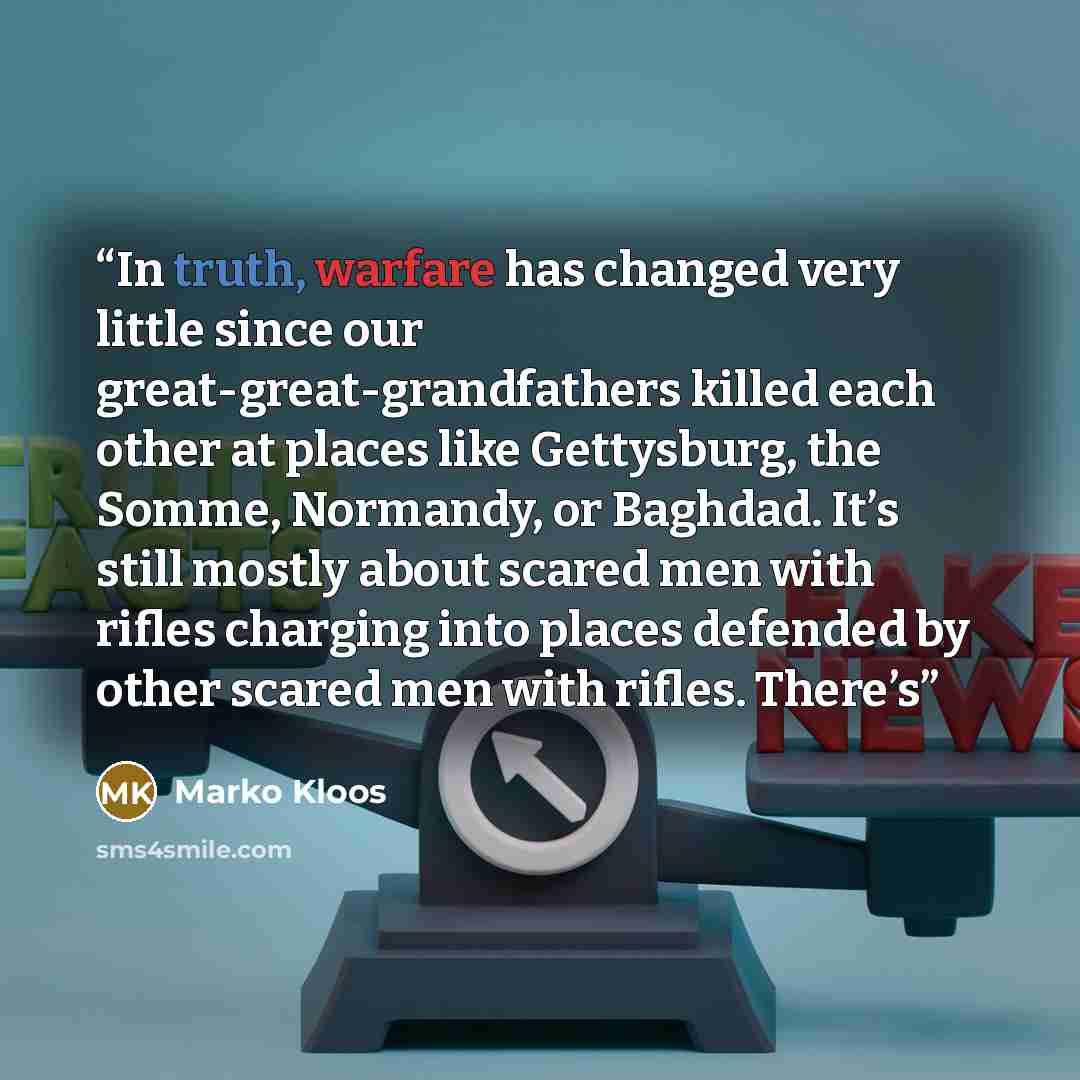 “In truth, warfare has changed very little since our great-great-grandfathers killed each other at places like Gettysburg, the Somme, Normandy, or Baghdad. It’s still mostly about scared men with rifles charging into places defended by other scared men with rifles. There’s” quote by Marko Kloos