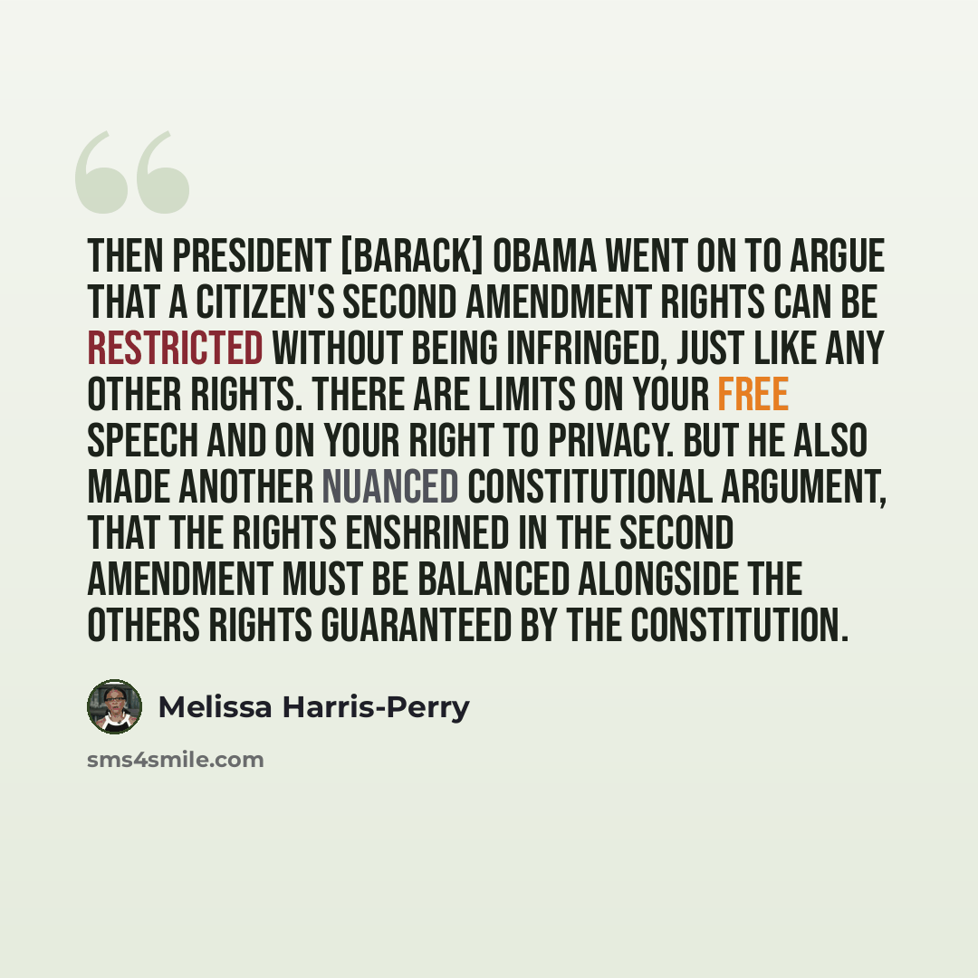 “Then President [Barack] Obama went on to argue that a citizen's Second Amendment rights can be restricted without being infringed, just like any other rights. There are limits on your free speech and on your right to privacy. But he also made another nuanced Constitutional argument, that the…” quote by Melissa Harris-Perry
