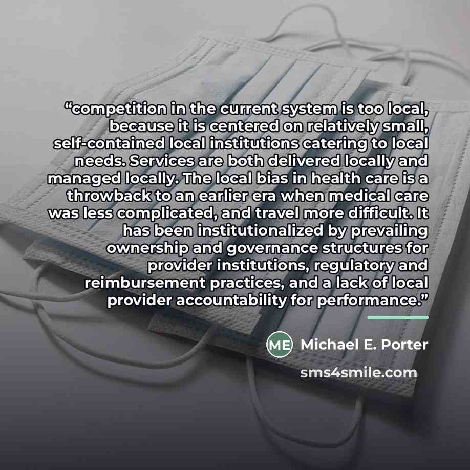 “competition in the current system is too local, because it is centered on relatively small, self-contained local institutions catering to local needs. Services are both delivered locally and managed locally. The local bias in health care is a throwback to an earlier era when medical care was less…” quote by Michael E. Porter
