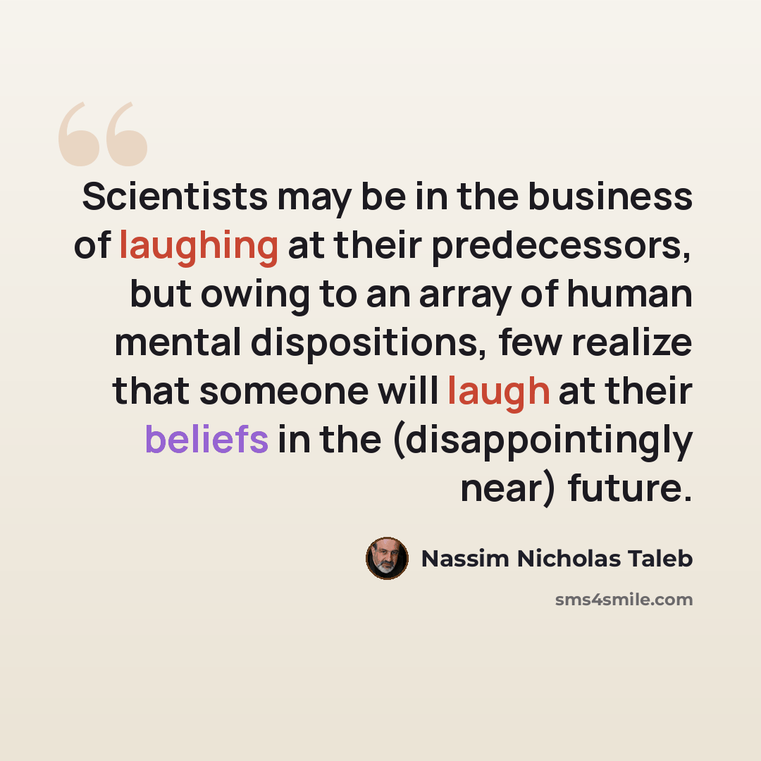 “Scientists may be in the business of laughing at their predecessors, but owing to an array of human mental dispositions, few realize that someone will laugh at their beliefs in the (disappointingly near) future.” quote by Nassim Nicholas Taleb