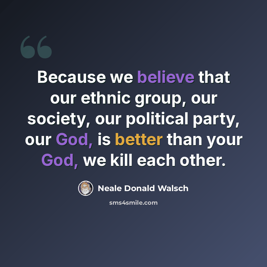 “Because we believe that our ethnic group, our society, our political party, our God, is better than your God, we kill each other.” quote by Neale Donald Walsch