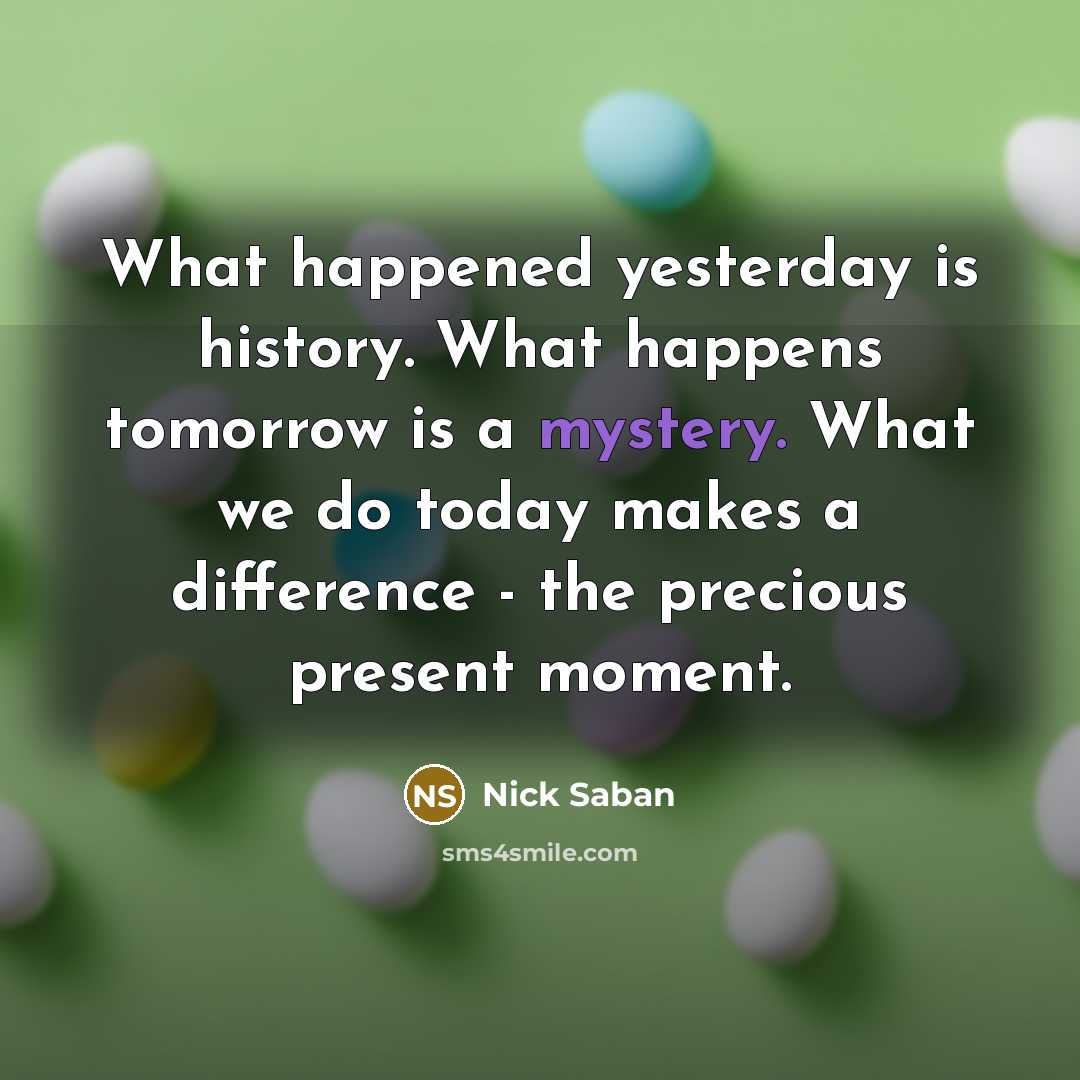 “What happened yesterday is history. What happens tomorrow is a mystery. What we do today makes a difference - the precious present moment.” quote by Nick Saban
