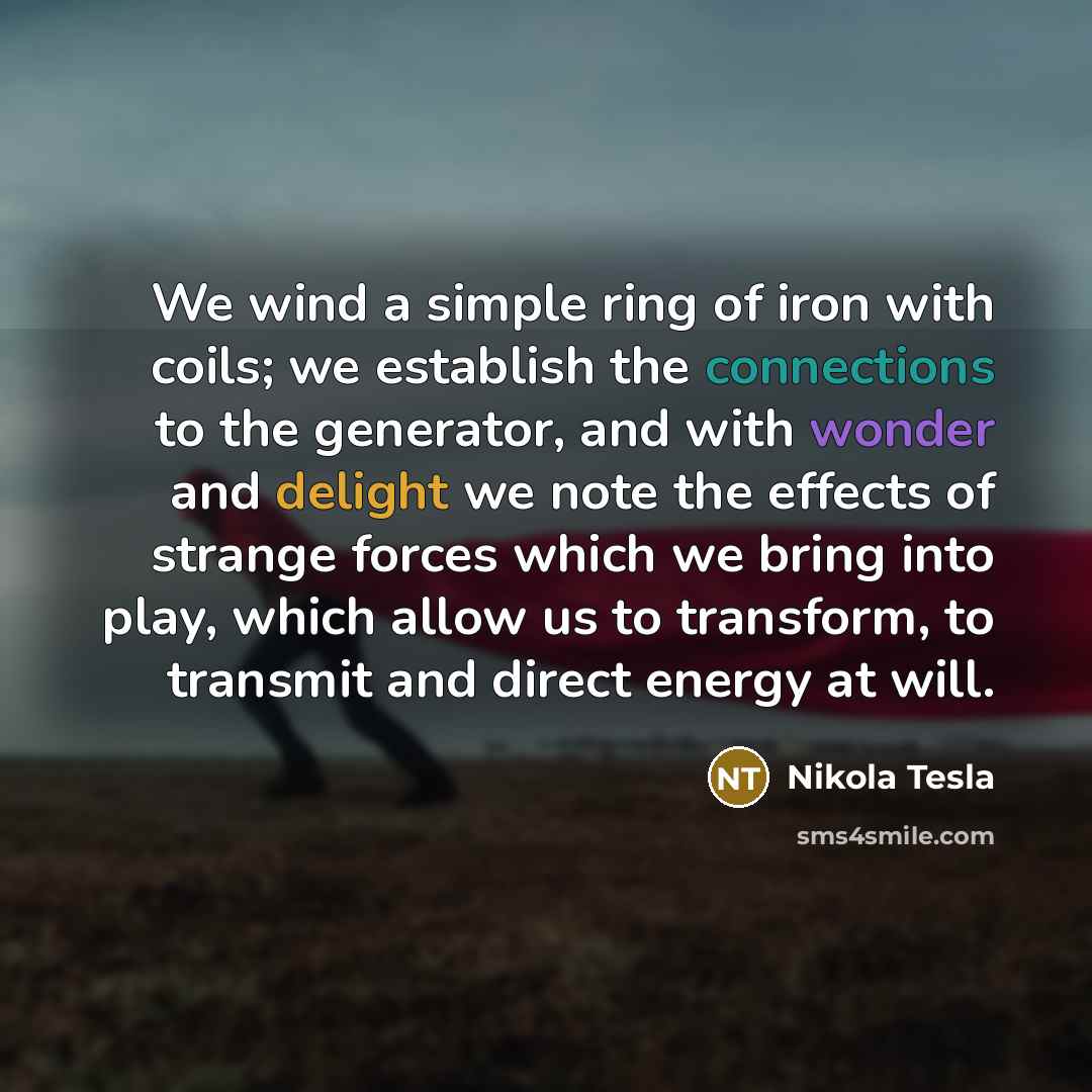 “We wind a simple ring of iron with coils; we establish the connections to the generator, and with wonder and delight we note the effects of strange forces which we bring into play, which allow us to transform, to transmit and direct energy at will.” quote by Nikola Tesla