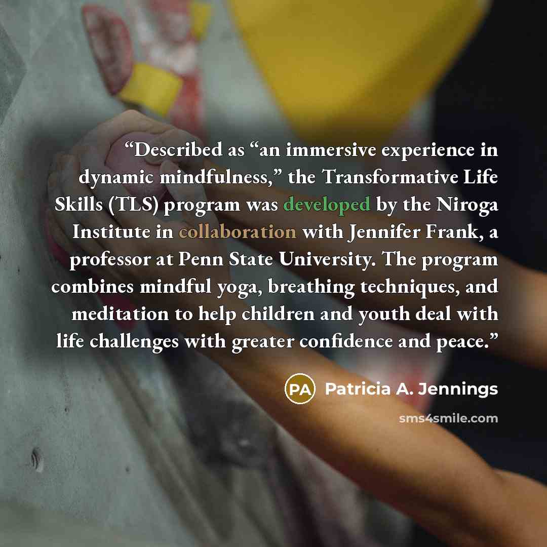“Described as “an immersive experience in dynamic mindfulness,” the Transformative Life Skills (TLS) program was developed by the Niroga Institute in collaboration with Jennifer Frank, a professor at Penn State University. The program combines mindful yoga, breathing techniques, and meditation to…” quote by Patricia A. Jennings