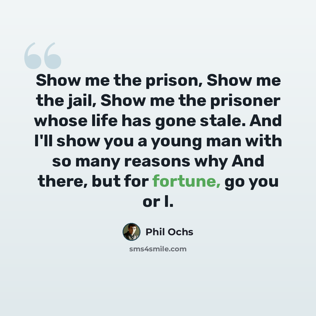 “Show me the prison, Show me the jail, Show me the prisoner whose life has gone stale. And I'll show you a young man with so many reasons why And there, but for fortune, go you or I.” quote by Phil Ochs