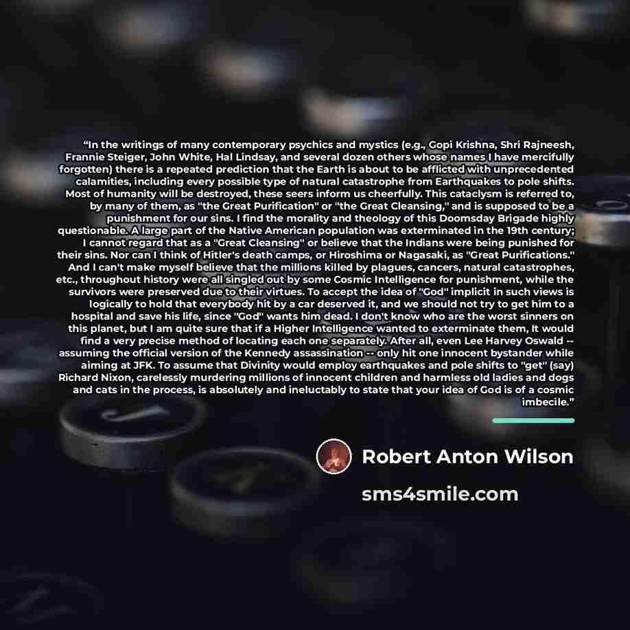 “In the writings of many contemporary psychics and mystics (e.g., Gopi Krishna, Shri Rajneesh, Frannie Steiger, John White, Hal Lindsay, and several dozen others whose names I have mercifully forgotten) there is a repeated prediction that the Earth is about to be afflicted with unprecedented…” quote by Robert Anton Wilson
