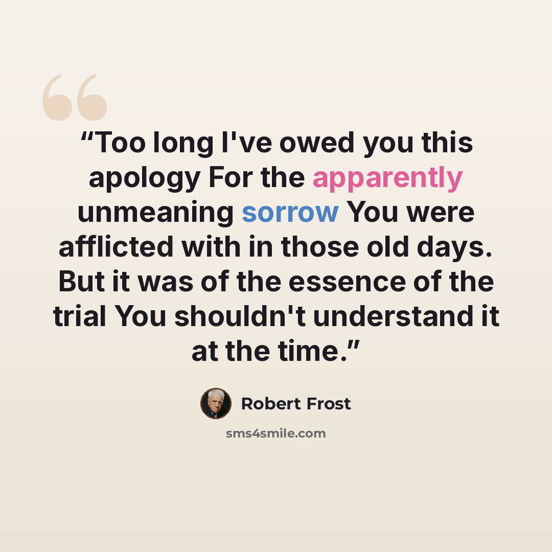 “Too long I've owed you this apology For the apparently unmeaning sorrow You were afflicted with in those old days. But it was of the essence of the trial You shouldn't understand it at the time.” quote by Robert Frost