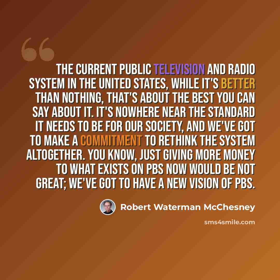 “The current public television and radio system in the United States, while it's better than nothing, that's about the best you can say about it. It's nowhere near the standard it needs to be for our society, and we've got to make a commitment to rethink the system altogether. You know, just giving…” quote by Robert Waterman McChesney