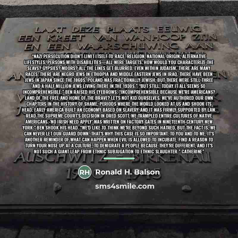 “Nazi persecution didn’t limit itself to race. Religion, national origin, alternative lifestyles, persons with disabilities—all were targets. How would you characterize the Slavs? Gypsies? Moors? All the lines get blurred. Even within Judaism, there are many races. There are Negro Jews in Ethiopia…” quote by Ronald H. Balson