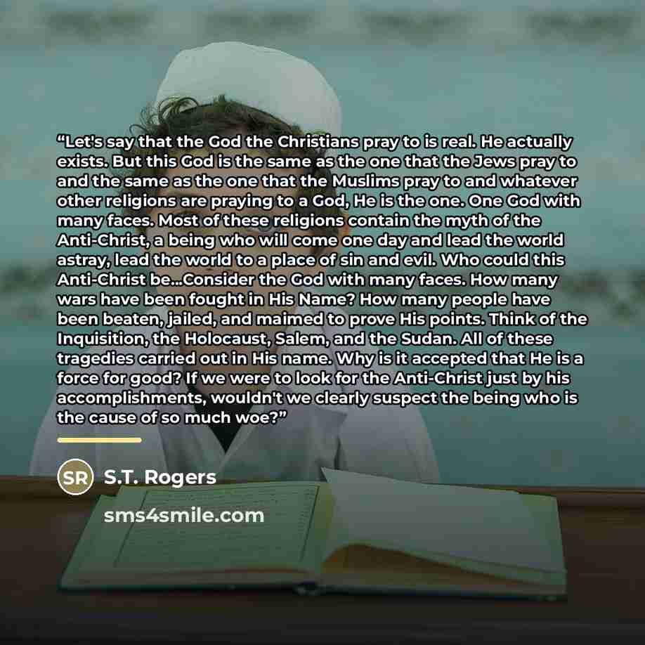 “Let's say that the God the Christians pray to is real. He actually exists. But this God is the same as the one that the Jews pray to and the same as the one that the Muslims pray to and whatever other religions are praying to a God, He is the one. One God with many faces. Most of these religions…” quote by S.T. Rogers