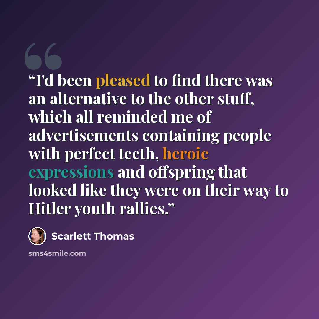 “I'd been pleased to find there was an alternative to the other stuff, which all reminded me of advertisements containing people with perfect teeth, heroic expressions and offspring that looked like they were on their way to Hitler youth rallies.” quote by Scarlett Thomas