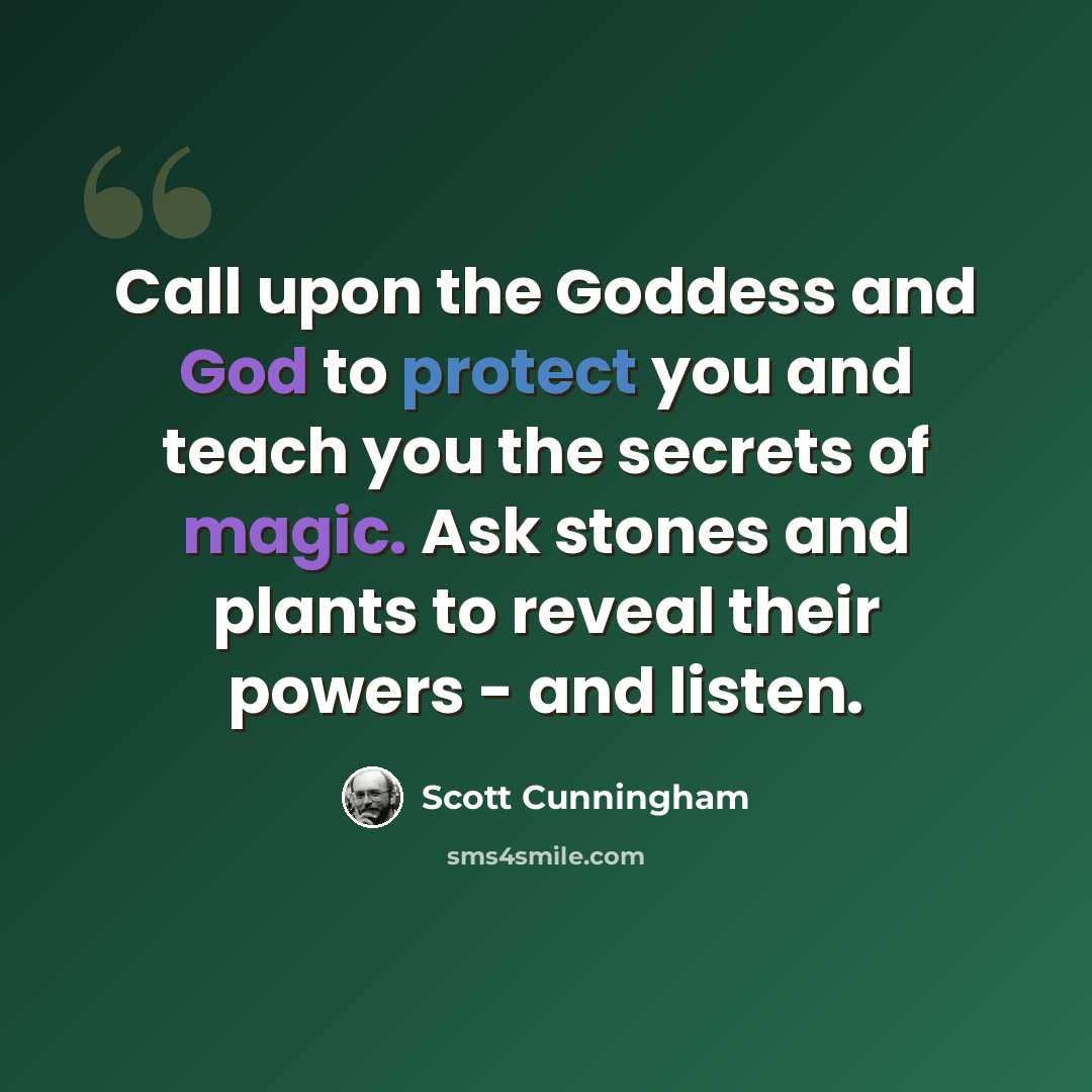 “Call upon the Goddess and God to protect you and teach you the secrets of magic. Ask stones and plants to reveal their powers - and listen.” quote by Scott Cunningham