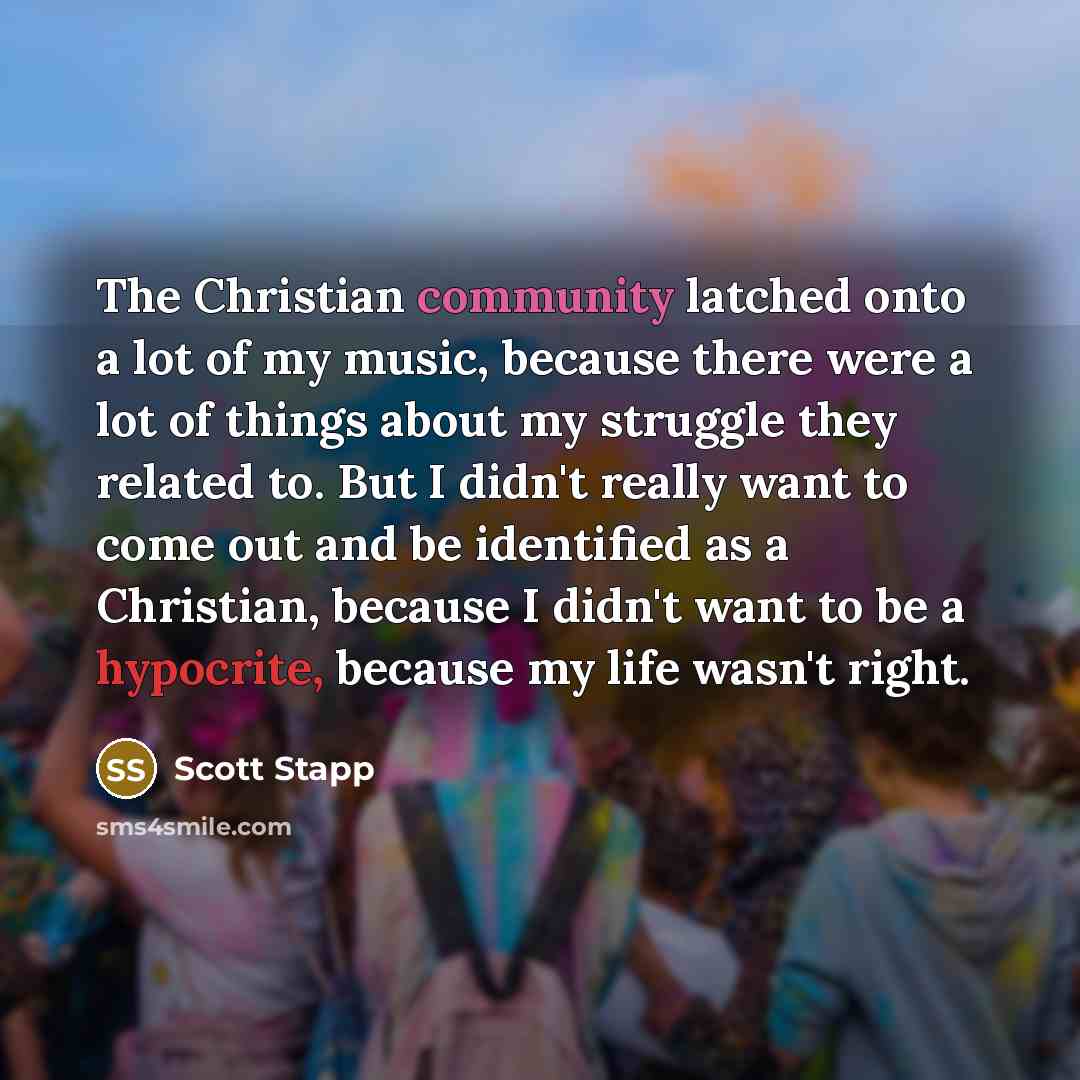 “The Christian community latched onto a lot of my music, because there were a lot of things about my struggle they related to. But I didn't really want to come out and be identified as a Christian, because I didn't want to be a hypocrite, because my life wasn't right.” quote by Scott Stapp