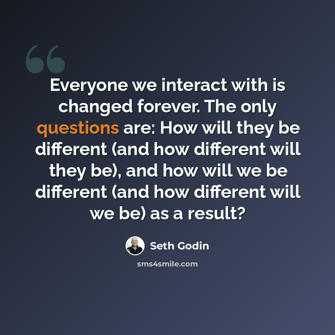 “Everyone we interact with is changed forever. The only questions are: How will they be different (and how different will they be), and how will we be different (and how different will we be) as a result?” quote by Seth Godin