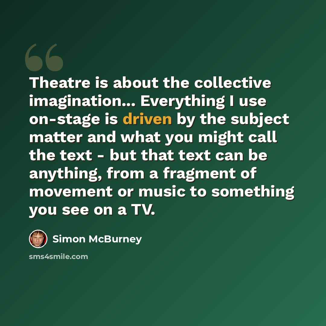 “Theatre is about the collective imagination... Everything I use on-stage is driven by the subject matter and what you might call the text - but that text can be anything, from a fragment of movement or music to something you see on a TV.” quote by Simon McBurney